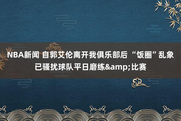 NBA新闻 自郭艾伦离开我俱乐部后 “饭圈”乱象已骚扰球队平日磨练&比赛