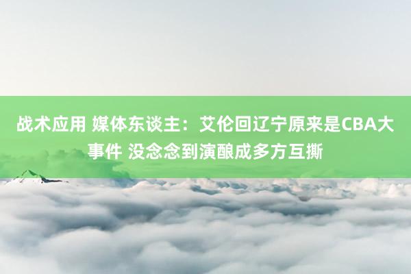 战术应用 媒体东谈主：艾伦回辽宁原来是CBA大事件 没念念到演酿成多方互撕