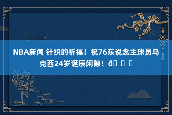 NBA新闻 针织的祈福！祝76东说念主球员马克西24岁诞辰闲隙！🎂