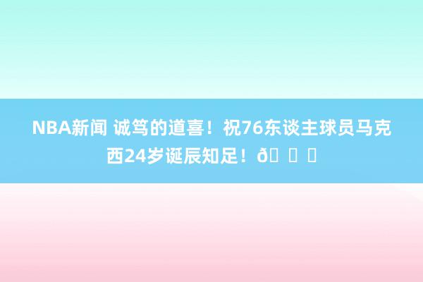 NBA新闻 诚笃的道喜！祝76东谈主球员马克西24岁诞辰知足！🎂