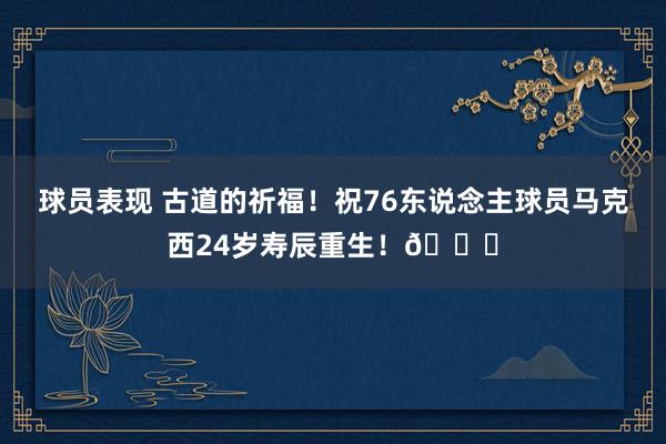 球员表现 古道的祈福！祝76东说念主球员马克西24岁寿辰重生！🎂