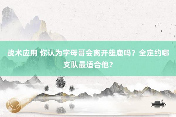 战术应用 你认为字母哥会离开雄鹿吗？全定约哪支队最适合他？