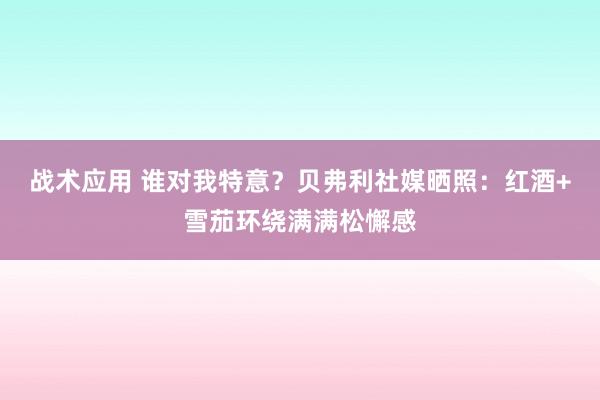 战术应用 谁对我特意？贝弗利社媒晒照：红酒+雪茄环绕满满松懈感