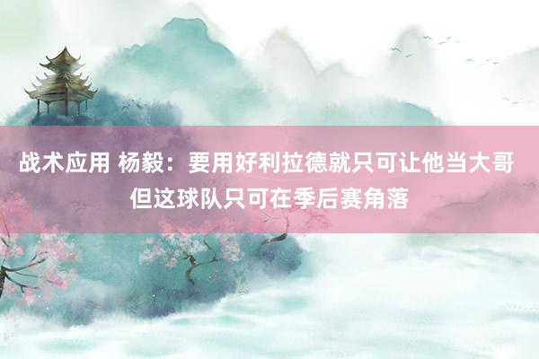 战术应用 杨毅：要用好利拉德就只可让他当大哥 但这球队只可在季后赛角落