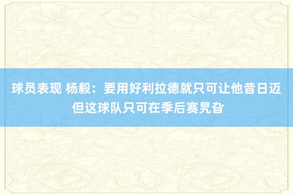 球员表现 杨毅：要用好利拉德就只可让他昔日迈 但这球队只可在季后赛旯旮