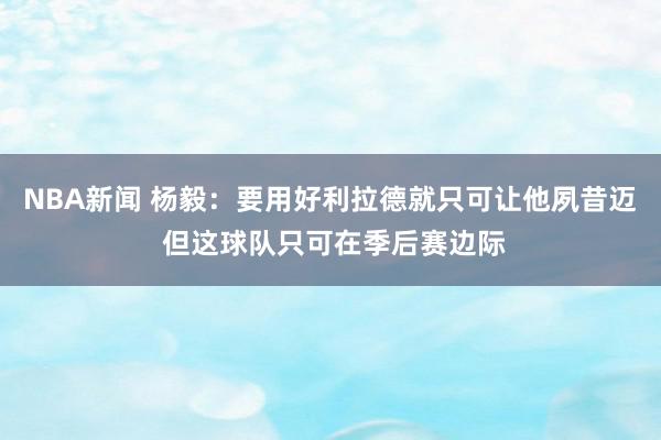 NBA新闻 杨毅：要用好利拉德就只可让他夙昔迈 但这球队只可在季后赛边际