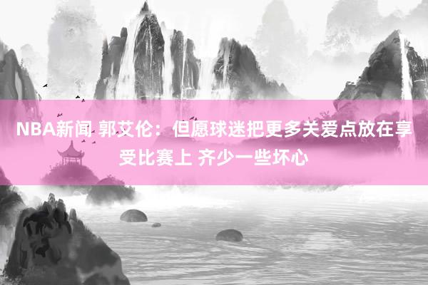 NBA新闻 郭艾伦：但愿球迷把更多关爱点放在享受比赛上 齐少一些坏心