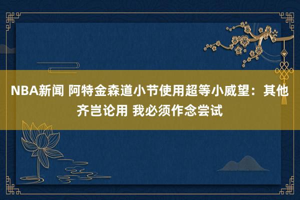 NBA新闻 阿特金森道小节使用超等小威望：其他齐岂论用 我必须作念尝试