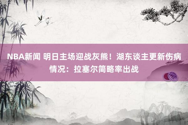 NBA新闻 明日主场迎战灰熊！湖东谈主更新伤病情况：拉塞尔简略率出战