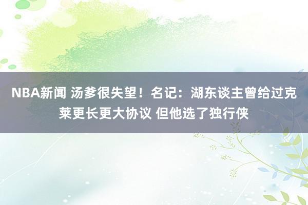 NBA新闻 汤爹很失望！名记：湖东谈主曾给过克莱更长更大协议 但他选了独行侠