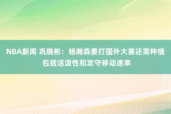 NBA新闻 巩晓彬：杨瀚森要打国外大赛还需种植 包括活泼性和攻守移动速率