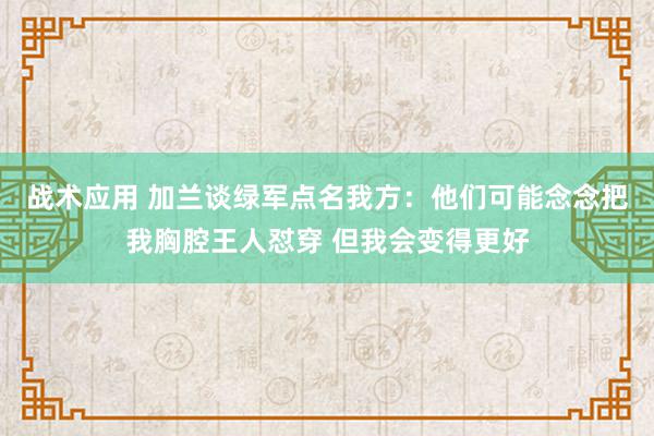 战术应用 加兰谈绿军点名我方：他们可能念念把我胸腔王人怼穿 但我会变得更好