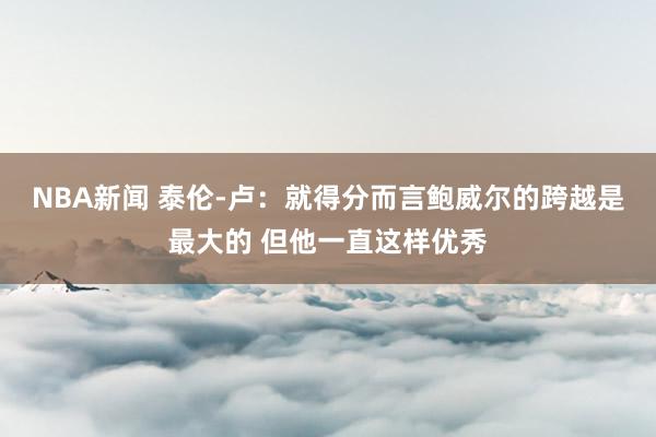 NBA新闻 泰伦-卢：就得分而言鲍威尔的跨越是最大的 但他一直这样优秀