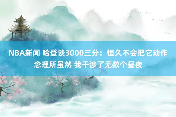 NBA新闻 哈登谈3000三分：恒久不会把它动作念理所虽然 我干涉了无数个昼夜