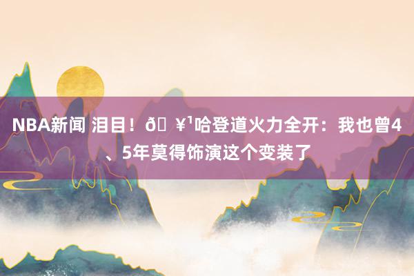 NBA新闻 泪目！🥹哈登道火力全开：我也曾4、5年莫得饰演这个变装了