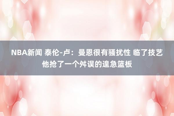 NBA新闻 泰伦-卢：曼恩很有骚扰性 临了技艺他抢了一个舛误的遑急篮板