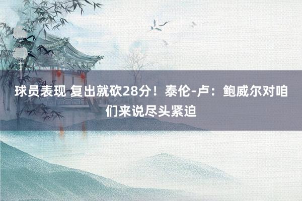 球员表现 复出就砍28分！泰伦-卢：鲍威尔对咱们来说尽头紧迫