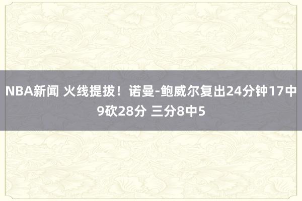 NBA新闻 火线提拔！诺曼-鲍威尔复出24分钟17中9砍28分 三分8中5