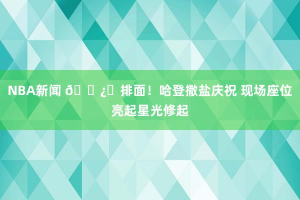 NBA新闻 🐿️排面！哈登撒盐庆祝 现场座位亮起星光修起