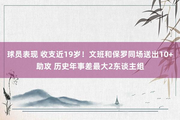 球员表现 收支近19岁！文班和保罗同场送出10+助攻 历史年事差最大2东谈主组