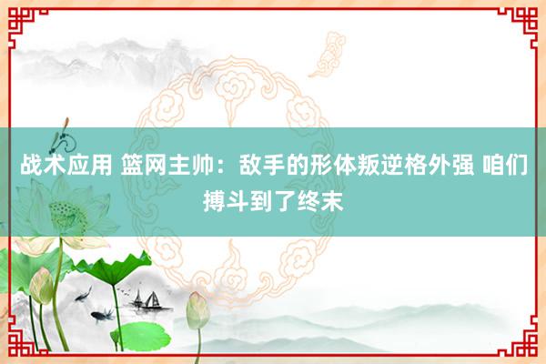 战术应用 篮网主帅：敌手的形体叛逆格外强 咱们搏斗到了终末