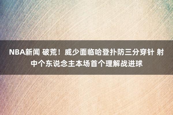 NBA新闻 破荒！威少面临哈登扑防三分穿针 射中个东说念主本场首个理解战进球