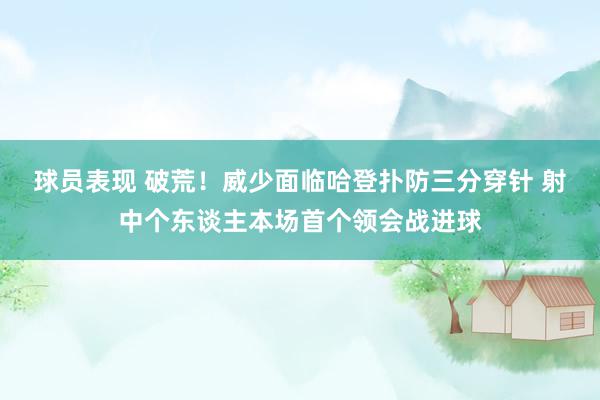 球员表现 破荒！威少面临哈登扑防三分穿针 射中个东谈主本场首个领会战进球