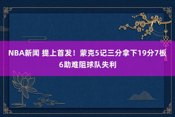 NBA新闻 提上首发！蒙克5记三分拿下19分7板6助难阻球队失利