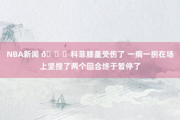 NBA新闻 😐科菲膝盖受伤了 一瘸一拐在场上坚捏了两个回合终于暂停了