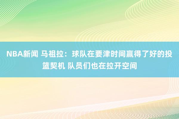 NBA新闻 马祖拉：球队在要津时间赢得了好的投篮契机 队员们也在拉开空间