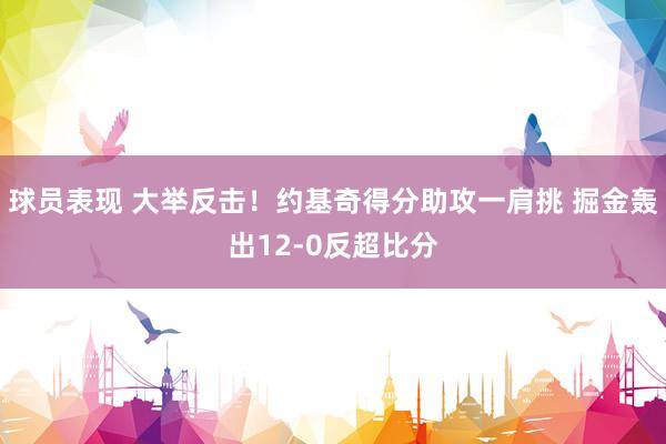 球员表现 大举反击！约基奇得分助攻一肩挑 掘金轰出12-0反超比分