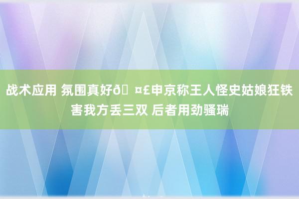 战术应用 氛围真好🤣申京称王人怪史姑娘狂铁害我方丢三双 后者用劲骚瑞