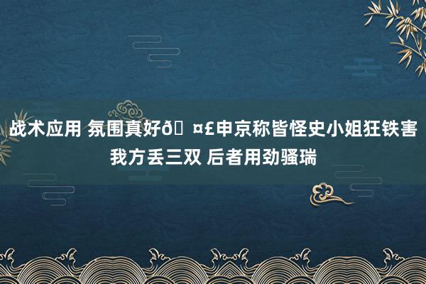 战术应用 氛围真好🤣申京称皆怪史小姐狂铁害我方丢三双 后者用劲骚瑞