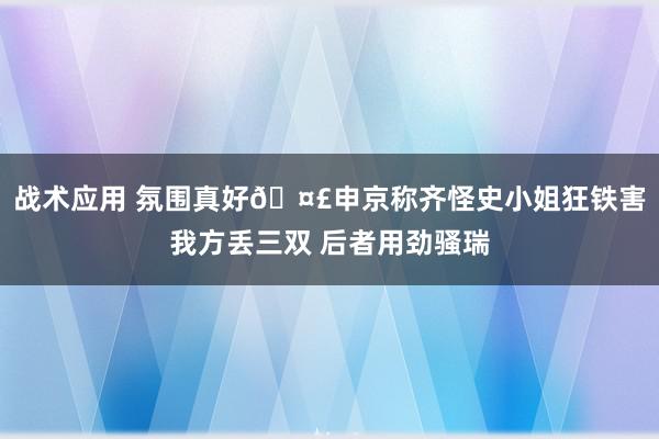 战术应用 氛围真好🤣申京称齐怪史小姐狂铁害我方丢三双 后者用劲骚瑞