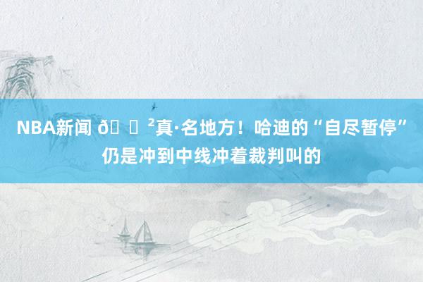 NBA新闻 😲真·名地方！哈迪的“自尽暂停”仍是冲到中线冲着裁判叫的