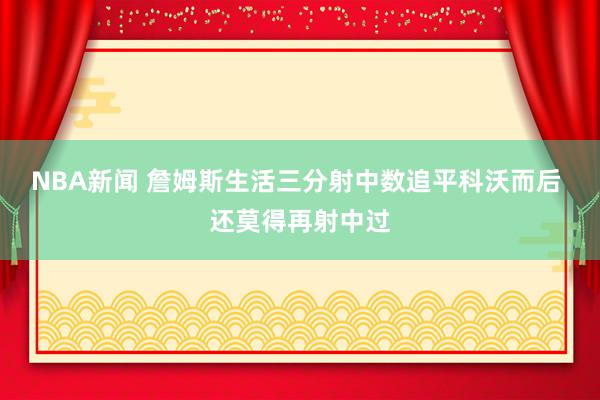 NBA新闻 詹姆斯生活三分射中数追平科沃而后 还莫得再射中过