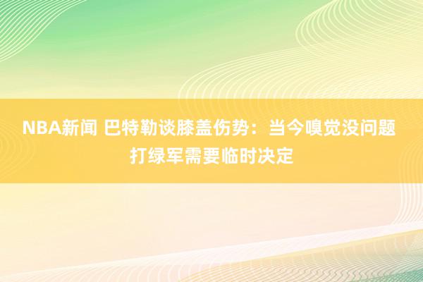 NBA新闻 巴特勒谈膝盖伤势：当今嗅觉没问题 打绿军需要临时决定