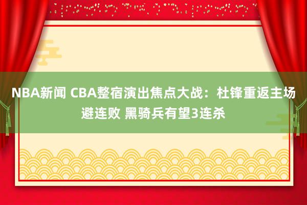 NBA新闻 CBA整宿演出焦点大战：杜锋重返主场避连败 黑骑兵有望3连杀