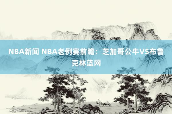 NBA新闻 NBA老例赛前瞻：芝加哥公牛VS布鲁克林篮网