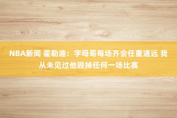 NBA新闻 霍勒迪：字母哥每场齐会任重道远 我从未见过他毁掉任何一场比赛