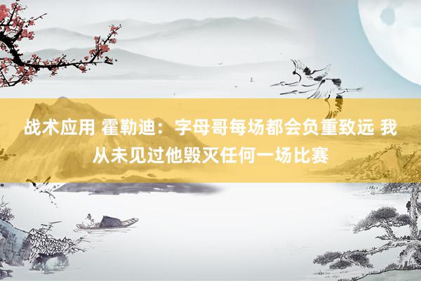 战术应用 霍勒迪：字母哥每场都会负重致远 我从未见过他毁灭任何一场比赛