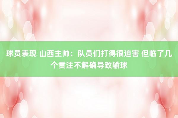 球员表现 山西主帅：队员们打得很迫害 但临了几个贯注不解确导致输球