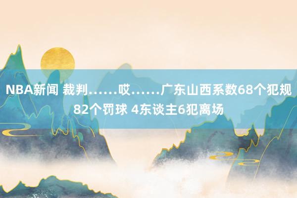 NBA新闻 裁判……哎……广东山西系数68个犯规82个罚球 4东谈主6犯离场