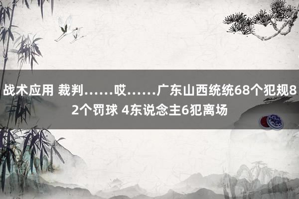 战术应用 裁判……哎……广东山西统统68个犯规82个罚球 4东说念主6犯离场