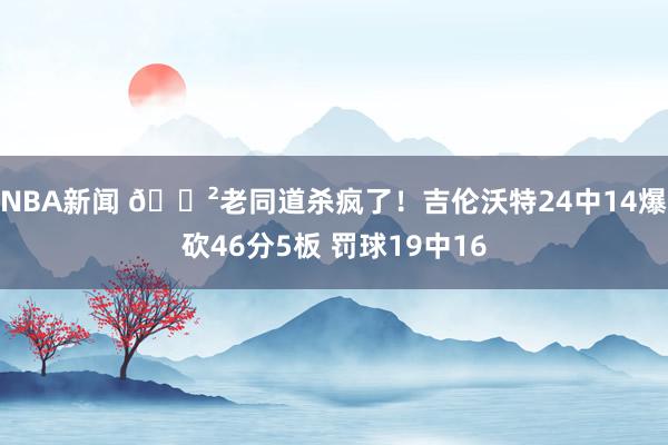 NBA新闻 😲老同道杀疯了！吉伦沃特24中14爆砍46分5板 罚球19中16