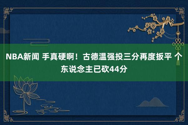 NBA新闻 手真硬啊！古德温强投三分再度扳平 个东说念主已砍44分