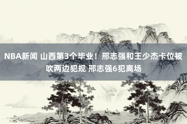 NBA新闻 山西第3个毕业！邢志强和王少杰卡位被吹两边犯规 邢志强6犯离场