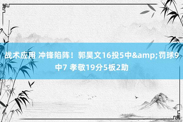 战术应用 冲锋陷阵！郭昊文16投5中&罚球9中7 孝敬19分5板2助