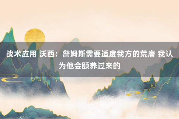 战术应用 沃西：詹姆斯需要适度我方的荒唐 我认为他会颐养过来的