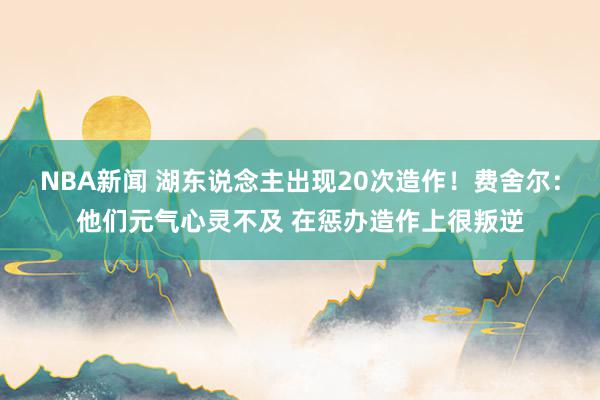 NBA新闻 湖东说念主出现20次造作！费舍尔：他们元气心灵不及 在惩办造作上很叛逆